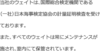 当社のウェイトは、国際総合検定機関である(一社)日本海事検定協会の計量証明検査を受けております。また、すべてのウェイトは常にメンテナンスが施され、室内にて保管されています。