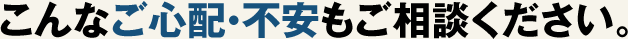こんなご心配・不安もご相談ください。