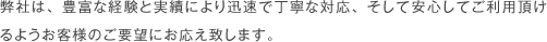 弊社は、豊富な経験と実績により迅速で丁寧な対応、そして安心してご利用頂けるようお客様のご要望にお応え致します。